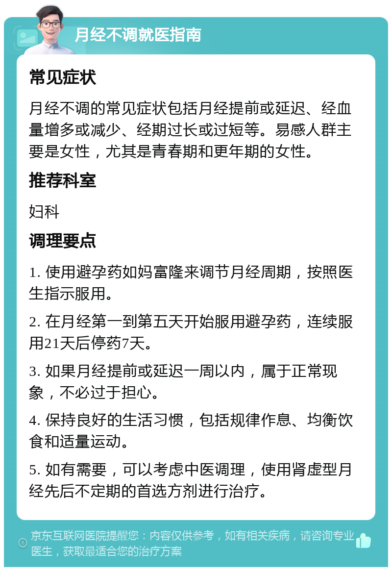 月经不调就医指南 常见症状 月经不调的常见症状包括月经提前或延迟、经血量增多或减少、经期过长或过短等。易感人群主要是女性，尤其是青春期和更年期的女性。 推荐科室 妇科 调理要点 1. 使用避孕药如妈富隆来调节月经周期，按照医生指示服用。 2. 在月经第一到第五天开始服用避孕药，连续服用21天后停药7天。 3. 如果月经提前或延迟一周以内，属于正常现象，不必过于担心。 4. 保持良好的生活习惯，包括规律作息、均衡饮食和适量运动。 5. 如有需要，可以考虑中医调理，使用肾虚型月经先后不定期的首选方剂进行治疗。