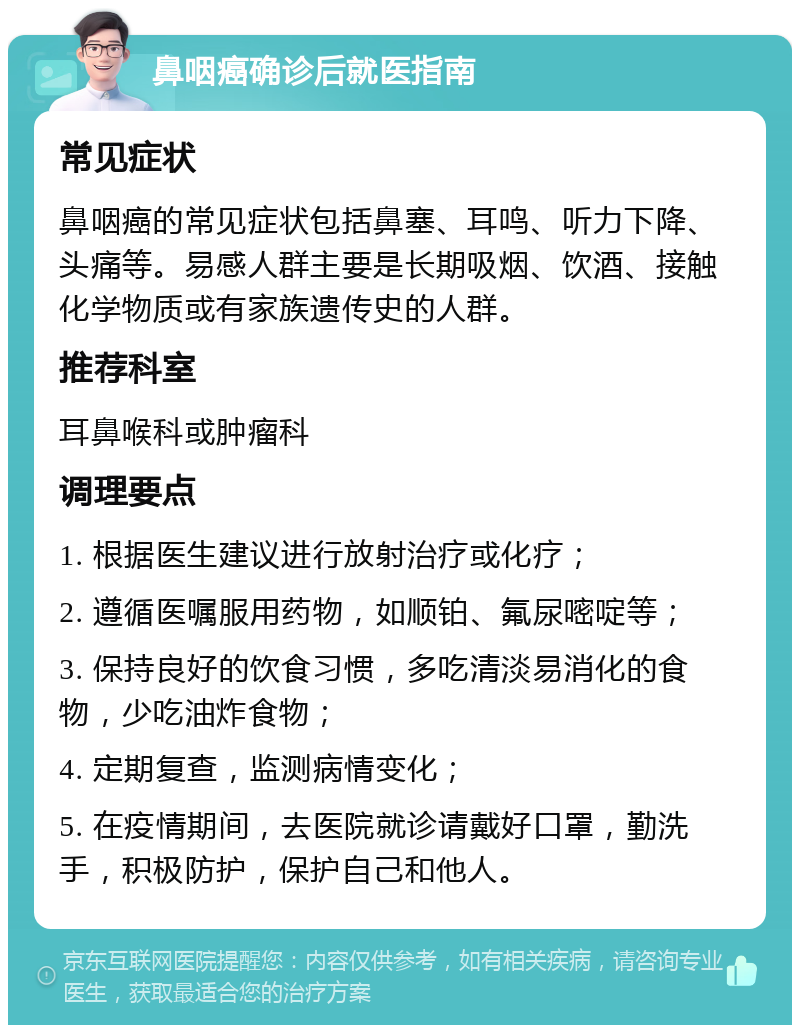 鼻咽癌确诊后就医指南 常见症状 鼻咽癌的常见症状包括鼻塞、耳鸣、听力下降、头痛等。易感人群主要是长期吸烟、饮酒、接触化学物质或有家族遗传史的人群。 推荐科室 耳鼻喉科或肿瘤科 调理要点 1. 根据医生建议进行放射治疗或化疗； 2. 遵循医嘱服用药物，如顺铂、氟尿嘧啶等； 3. 保持良好的饮食习惯，多吃清淡易消化的食物，少吃油炸食物； 4. 定期复查，监测病情变化； 5. 在疫情期间，去医院就诊请戴好口罩，勤洗手，积极防护，保护自己和他人。