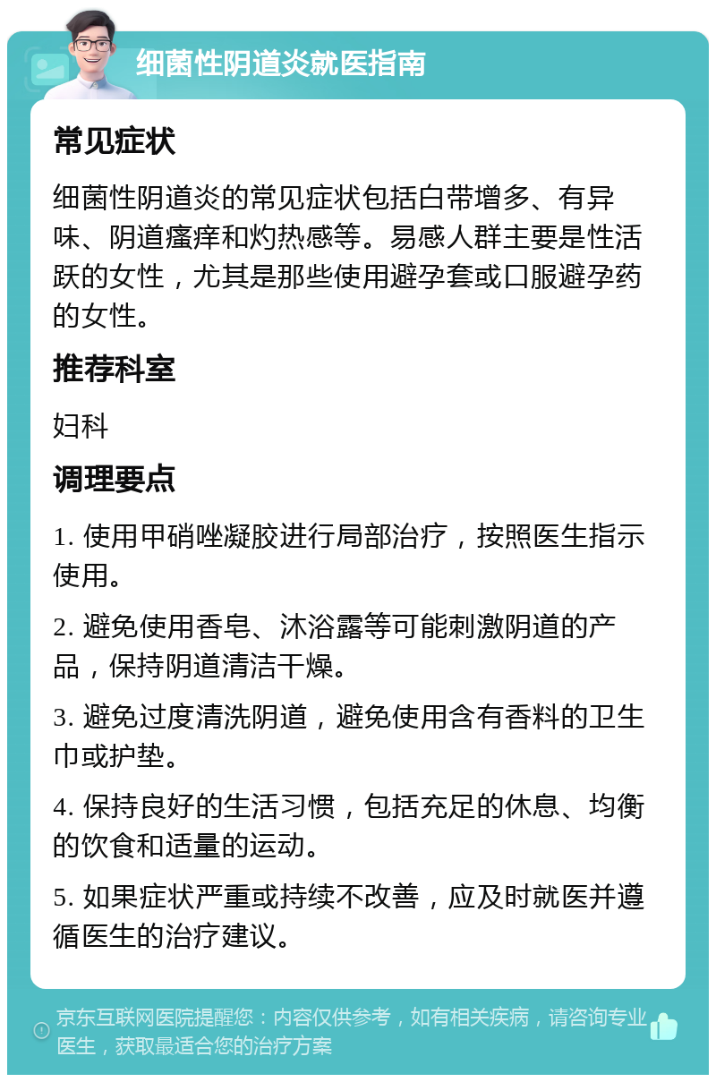 细菌性阴道炎就医指南 常见症状 细菌性阴道炎的常见症状包括白带增多、有异味、阴道瘙痒和灼热感等。易感人群主要是性活跃的女性，尤其是那些使用避孕套或口服避孕药的女性。 推荐科室 妇科 调理要点 1. 使用甲硝唑凝胶进行局部治疗，按照医生指示使用。 2. 避免使用香皂、沐浴露等可能刺激阴道的产品，保持阴道清洁干燥。 3. 避免过度清洗阴道，避免使用含有香料的卫生巾或护垫。 4. 保持良好的生活习惯，包括充足的休息、均衡的饮食和适量的运动。 5. 如果症状严重或持续不改善，应及时就医并遵循医生的治疗建议。