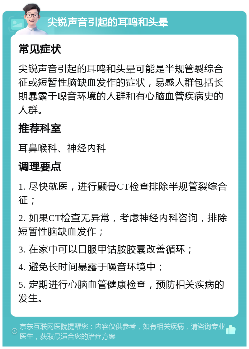 尖锐声音引起的耳鸣和头晕 常见症状 尖锐声音引起的耳鸣和头晕可能是半规管裂综合征或短暂性脑缺血发作的症状，易感人群包括长期暴露于噪音环境的人群和有心脑血管疾病史的人群。 推荐科室 耳鼻喉科、神经内科 调理要点 1. 尽快就医，进行颞骨CT检查排除半规管裂综合征； 2. 如果CT检查无异常，考虑神经内科咨询，排除短暂性脑缺血发作； 3. 在家中可以口服甲钴胺胶囊改善循环； 4. 避免长时间暴露于噪音环境中； 5. 定期进行心脑血管健康检查，预防相关疾病的发生。