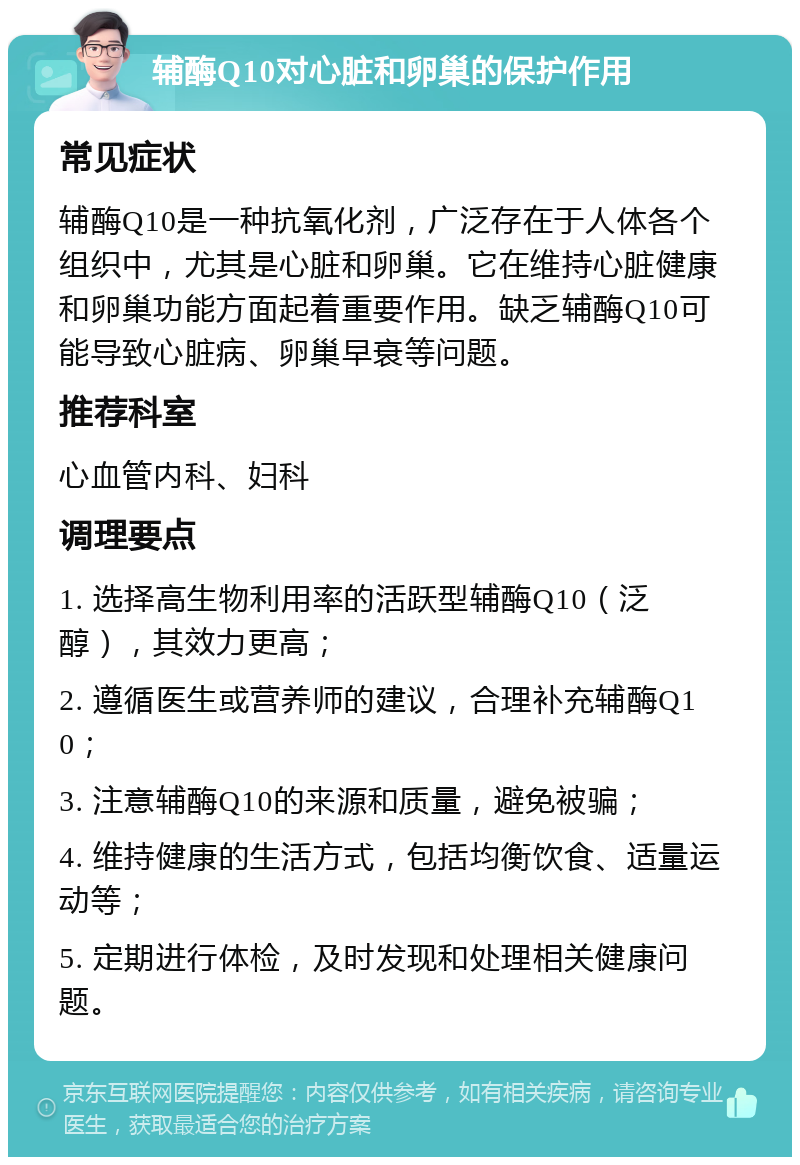 辅酶Q10对心脏和卵巢的保护作用 常见症状 辅酶Q10是一种抗氧化剂，广泛存在于人体各个组织中，尤其是心脏和卵巢。它在维持心脏健康和卵巢功能方面起着重要作用。缺乏辅酶Q10可能导致心脏病、卵巢早衰等问题。 推荐科室 心血管内科、妇科 调理要点 1. 选择高生物利用率的活跃型辅酶Q10（泛醇），其效力更高； 2. 遵循医生或营养师的建议，合理补充辅酶Q10； 3. 注意辅酶Q10的来源和质量，避免被骗； 4. 维持健康的生活方式，包括均衡饮食、适量运动等； 5. 定期进行体检，及时发现和处理相关健康问题。