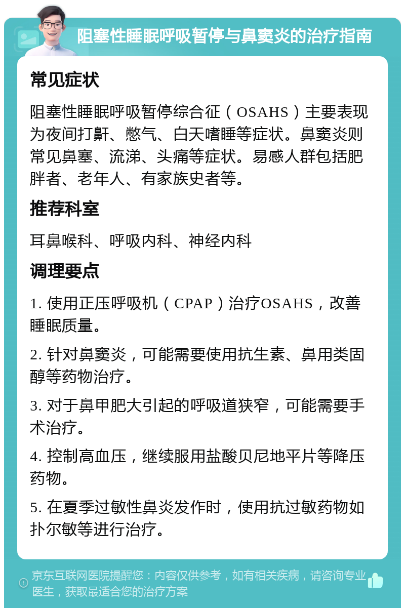 阻塞性睡眠呼吸暂停与鼻窦炎的治疗指南 常见症状 阻塞性睡眠呼吸暂停综合征（OSAHS）主要表现为夜间打鼾、憋气、白天嗜睡等症状。鼻窦炎则常见鼻塞、流涕、头痛等症状。易感人群包括肥胖者、老年人、有家族史者等。 推荐科室 耳鼻喉科、呼吸内科、神经内科 调理要点 1. 使用正压呼吸机（CPAP）治疗OSAHS，改善睡眠质量。 2. 针对鼻窦炎，可能需要使用抗生素、鼻用类固醇等药物治疗。 3. 对于鼻甲肥大引起的呼吸道狭窄，可能需要手术治疗。 4. 控制高血压，继续服用盐酸贝尼地平片等降压药物。 5. 在夏季过敏性鼻炎发作时，使用抗过敏药物如扑尔敏等进行治疗。