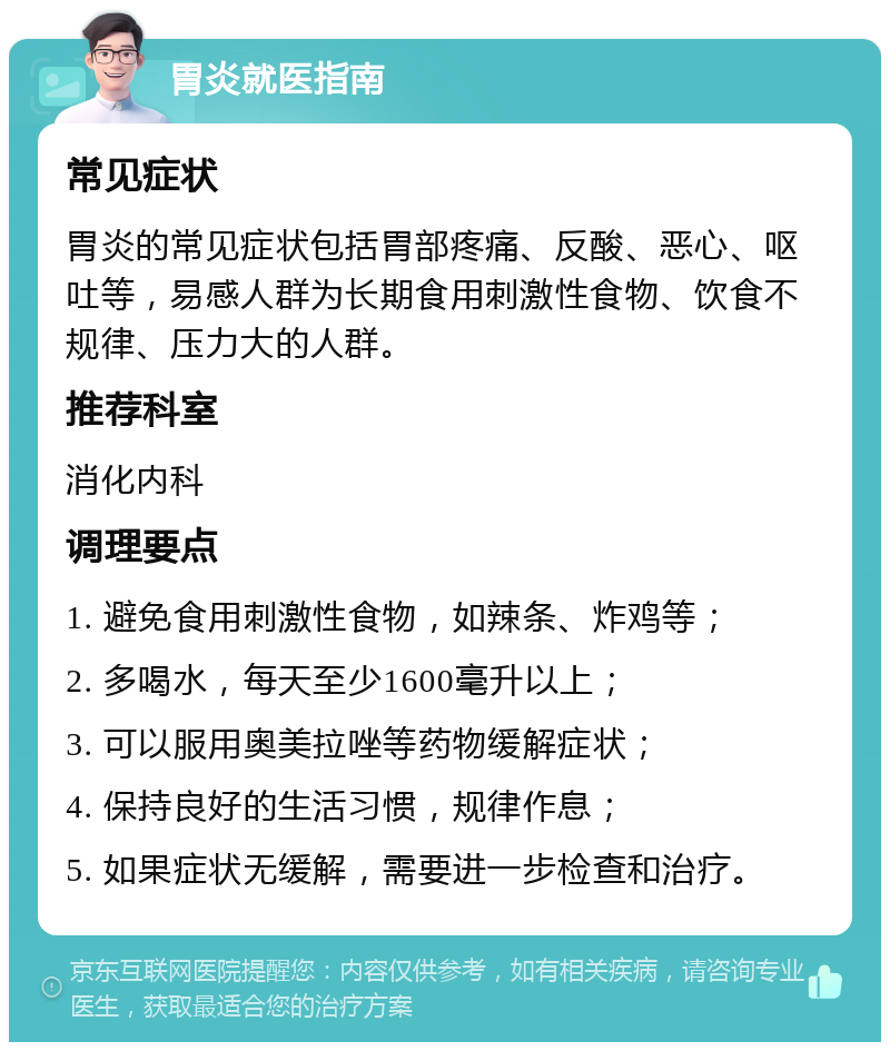 胃炎就医指南 常见症状 胃炎的常见症状包括胃部疼痛、反酸、恶心、呕吐等，易感人群为长期食用刺激性食物、饮食不规律、压力大的人群。 推荐科室 消化内科 调理要点 1. 避免食用刺激性食物，如辣条、炸鸡等； 2. 多喝水，每天至少1600毫升以上； 3. 可以服用奥美拉唑等药物缓解症状； 4. 保持良好的生活习惯，规律作息； 5. 如果症状无缓解，需要进一步检查和治疗。