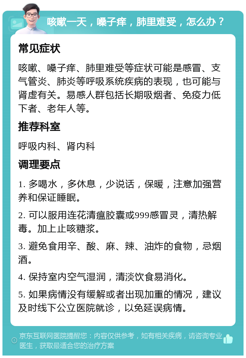 咳嗽一天，嗓子痒，肺里难受，怎么办？ 常见症状 咳嗽、嗓子痒、肺里难受等症状可能是感冒、支气管炎、肺炎等呼吸系统疾病的表现，也可能与肾虚有关。易感人群包括长期吸烟者、免疫力低下者、老年人等。 推荐科室 呼吸内科、肾内科 调理要点 1. 多喝水，多休息，少说话，保暖，注意加强营养和保证睡眠。 2. 可以服用连花清瘟胶囊或999感冒灵，清热解毒。加上止咳糖浆。 3. 避免食用辛、酸、麻、辣、油炸的食物，忌烟酒。 4. 保持室内空气湿润，清淡饮食易消化。 5. 如果病情没有缓解或者出现加重的情况，建议及时线下公立医院就诊，以免延误病情。