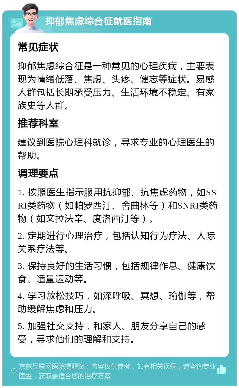 抑郁焦虑综合征就医指南 常见症状 抑郁焦虑综合征是一种常见的心理疾病，主要表现为情绪低落、焦虑、头疼、健忘等症状。易感人群包括长期承受压力、生活环境不稳定、有家族史等人群。 推荐科室 建议到医院心理科就诊，寻求专业的心理医生的帮助。 调理要点 1. 按照医生指示服用抗抑郁、抗焦虑药物，如SSRI类药物（如帕罗西汀、舍曲林等）和SNRI类药物（如文拉法辛、度洛西汀等）。 2. 定期进行心理治疗，包括认知行为疗法、人际关系疗法等。 3. 保持良好的生活习惯，包括规律作息、健康饮食、适量运动等。 4. 学习放松技巧，如深呼吸、冥想、瑜伽等，帮助缓解焦虑和压力。 5. 加强社交支持，和家人、朋友分享自己的感受，寻求他们的理解和支持。