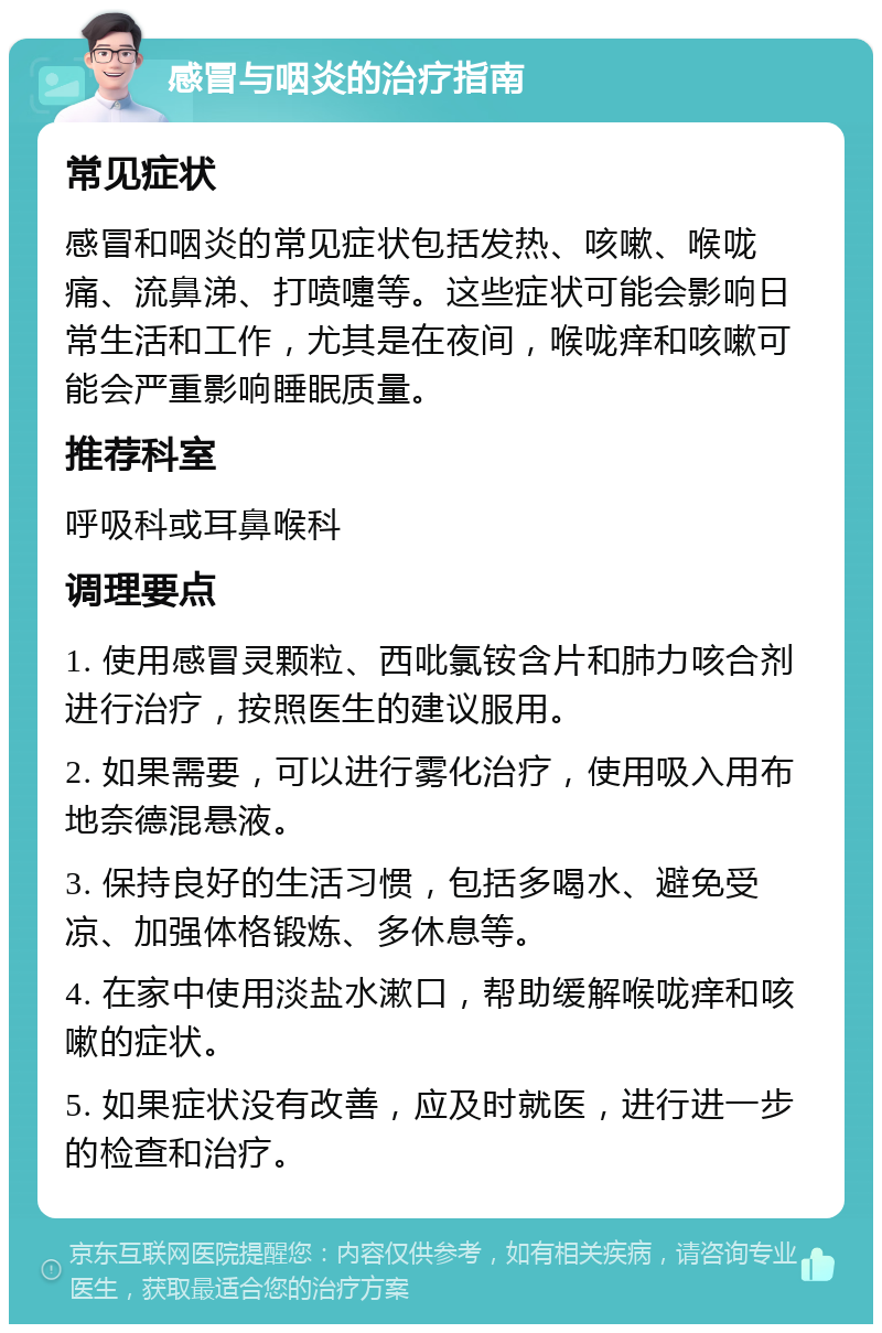 感冒与咽炎的治疗指南 常见症状 感冒和咽炎的常见症状包括发热、咳嗽、喉咙痛、流鼻涕、打喷嚏等。这些症状可能会影响日常生活和工作，尤其是在夜间，喉咙痒和咳嗽可能会严重影响睡眠质量。 推荐科室 呼吸科或耳鼻喉科 调理要点 1. 使用感冒灵颗粒、西吡氯铵含片和肺力咳合剂进行治疗，按照医生的建议服用。 2. 如果需要，可以进行雾化治疗，使用吸入用布地奈德混悬液。 3. 保持良好的生活习惯，包括多喝水、避免受凉、加强体格锻炼、多休息等。 4. 在家中使用淡盐水漱口，帮助缓解喉咙痒和咳嗽的症状。 5. 如果症状没有改善，应及时就医，进行进一步的检查和治疗。