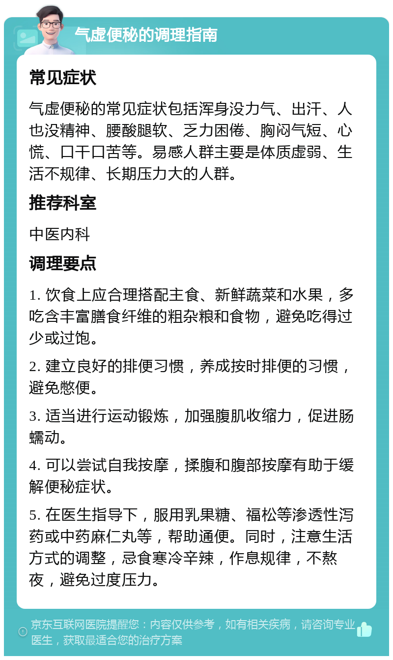 气虚便秘的调理指南 常见症状 气虚便秘的常见症状包括浑身没力气、出汗、人也没精神、腰酸腿软、乏力困倦、胸闷气短、心慌、口干口苦等。易感人群主要是体质虚弱、生活不规律、长期压力大的人群。 推荐科室 中医内科 调理要点 1. 饮食上应合理搭配主食、新鲜蔬菜和水果，多吃含丰富膳食纤维的粗杂粮和食物，避免吃得过少或过饱。 2. 建立良好的排便习惯，养成按时排便的习惯，避免憋便。 3. 适当进行运动锻炼，加强腹肌收缩力，促进肠蠕动。 4. 可以尝试自我按摩，揉腹和腹部按摩有助于缓解便秘症状。 5. 在医生指导下，服用乳果糖、福松等渗透性泻药或中药麻仁丸等，帮助通便。同时，注意生活方式的调整，忌食寒冷辛辣，作息规律，不熬夜，避免过度压力。