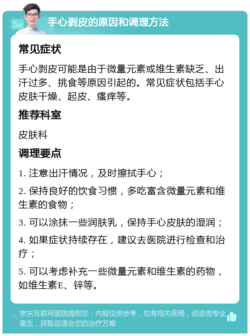 手心剥皮的原因和调理方法 常见症状 手心剥皮可能是由于微量元素或维生素缺乏、出汗过多、挑食等原因引起的。常见症状包括手心皮肤干燥、起皮、瘙痒等。 推荐科室 皮肤科 调理要点 1. 注意出汗情况，及时擦拭手心； 2. 保持良好的饮食习惯，多吃富含微量元素和维生素的食物； 3. 可以涂抹一些润肤乳，保持手心皮肤的湿润； 4. 如果症状持续存在，建议去医院进行检查和治疗； 5. 可以考虑补充一些微量元素和维生素的药物，如维生素E、锌等。