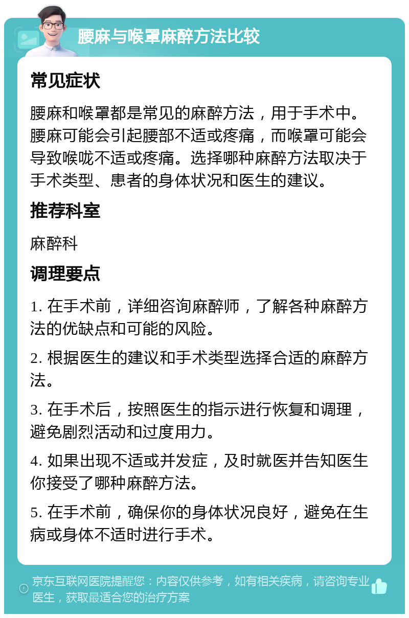 腰麻与喉罩麻醉方法比较 常见症状 腰麻和喉罩都是常见的麻醉方法，用于手术中。腰麻可能会引起腰部不适或疼痛，而喉罩可能会导致喉咙不适或疼痛。选择哪种麻醉方法取决于手术类型、患者的身体状况和医生的建议。 推荐科室 麻醉科 调理要点 1. 在手术前，详细咨询麻醉师，了解各种麻醉方法的优缺点和可能的风险。 2. 根据医生的建议和手术类型选择合适的麻醉方法。 3. 在手术后，按照医生的指示进行恢复和调理，避免剧烈活动和过度用力。 4. 如果出现不适或并发症，及时就医并告知医生你接受了哪种麻醉方法。 5. 在手术前，确保你的身体状况良好，避免在生病或身体不适时进行手术。