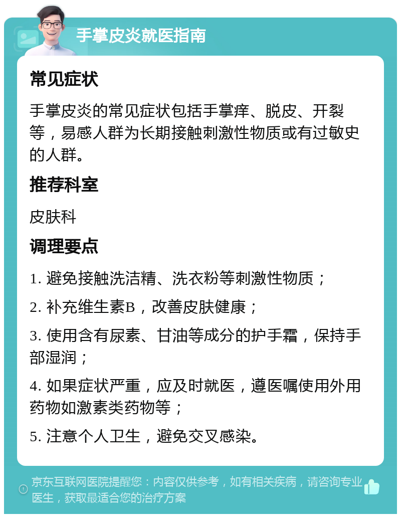 手掌皮炎就医指南 常见症状 手掌皮炎的常见症状包括手掌痒、脱皮、开裂等，易感人群为长期接触刺激性物质或有过敏史的人群。 推荐科室 皮肤科 调理要点 1. 避免接触洗洁精、洗衣粉等刺激性物质； 2. 补充维生素B，改善皮肤健康； 3. 使用含有尿素、甘油等成分的护手霜，保持手部湿润； 4. 如果症状严重，应及时就医，遵医嘱使用外用药物如激素类药物等； 5. 注意个人卫生，避免交叉感染。