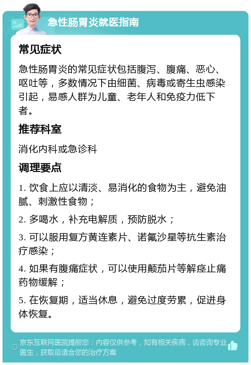 急性肠胃炎就医指南 常见症状 急性肠胃炎的常见症状包括腹泻、腹痛、恶心、呕吐等，多数情况下由细菌、病毒或寄生虫感染引起，易感人群为儿童、老年人和免疫力低下者。 推荐科室 消化内科或急诊科 调理要点 1. 饮食上应以清淡、易消化的食物为主，避免油腻、刺激性食物； 2. 多喝水，补充电解质，预防脱水； 3. 可以服用复方黄连素片、诺氟沙星等抗生素治疗感染； 4. 如果有腹痛症状，可以使用颠茄片等解痉止痛药物缓解； 5. 在恢复期，适当休息，避免过度劳累，促进身体恢复。