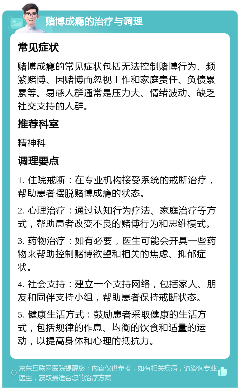 赌博成瘾的治疗与调理 常见症状 赌博成瘾的常见症状包括无法控制赌博行为、频繁赌博、因赌博而忽视工作和家庭责任、负债累累等。易感人群通常是压力大、情绪波动、缺乏社交支持的人群。 推荐科室 精神科 调理要点 1. 住院戒断：在专业机构接受系统的戒断治疗，帮助患者摆脱赌博成瘾的状态。 2. 心理治疗：通过认知行为疗法、家庭治疗等方式，帮助患者改变不良的赌博行为和思维模式。 3. 药物治疗：如有必要，医生可能会开具一些药物来帮助控制赌博欲望和相关的焦虑、抑郁症状。 4. 社会支持：建立一个支持网络，包括家人、朋友和同伴支持小组，帮助患者保持戒断状态。 5. 健康生活方式：鼓励患者采取健康的生活方式，包括规律的作息、均衡的饮食和适量的运动，以提高身体和心理的抵抗力。