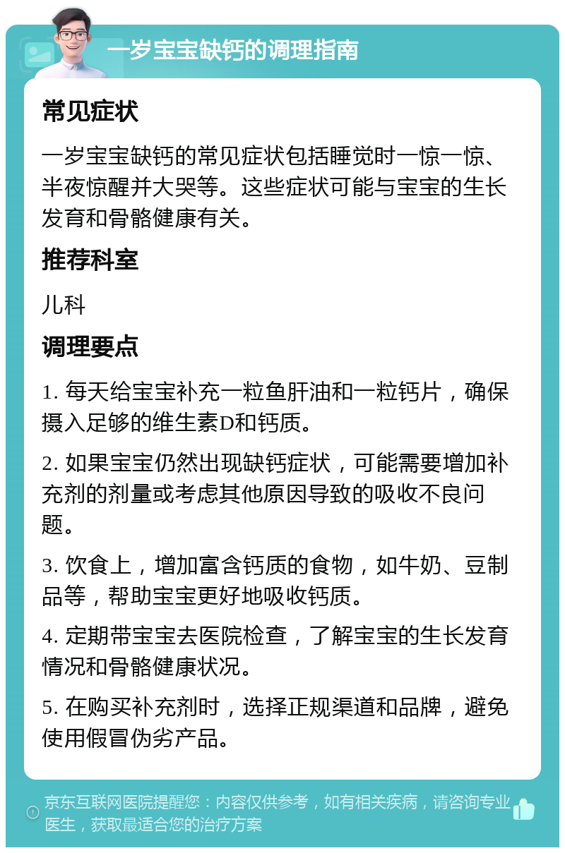 一岁宝宝缺钙的调理指南 常见症状 一岁宝宝缺钙的常见症状包括睡觉时一惊一惊、半夜惊醒并大哭等。这些症状可能与宝宝的生长发育和骨骼健康有关。 推荐科室 儿科 调理要点 1. 每天给宝宝补充一粒鱼肝油和一粒钙片，确保摄入足够的维生素D和钙质。 2. 如果宝宝仍然出现缺钙症状，可能需要增加补充剂的剂量或考虑其他原因导致的吸收不良问题。 3. 饮食上，增加富含钙质的食物，如牛奶、豆制品等，帮助宝宝更好地吸收钙质。 4. 定期带宝宝去医院检查，了解宝宝的生长发育情况和骨骼健康状况。 5. 在购买补充剂时，选择正规渠道和品牌，避免使用假冒伪劣产品。