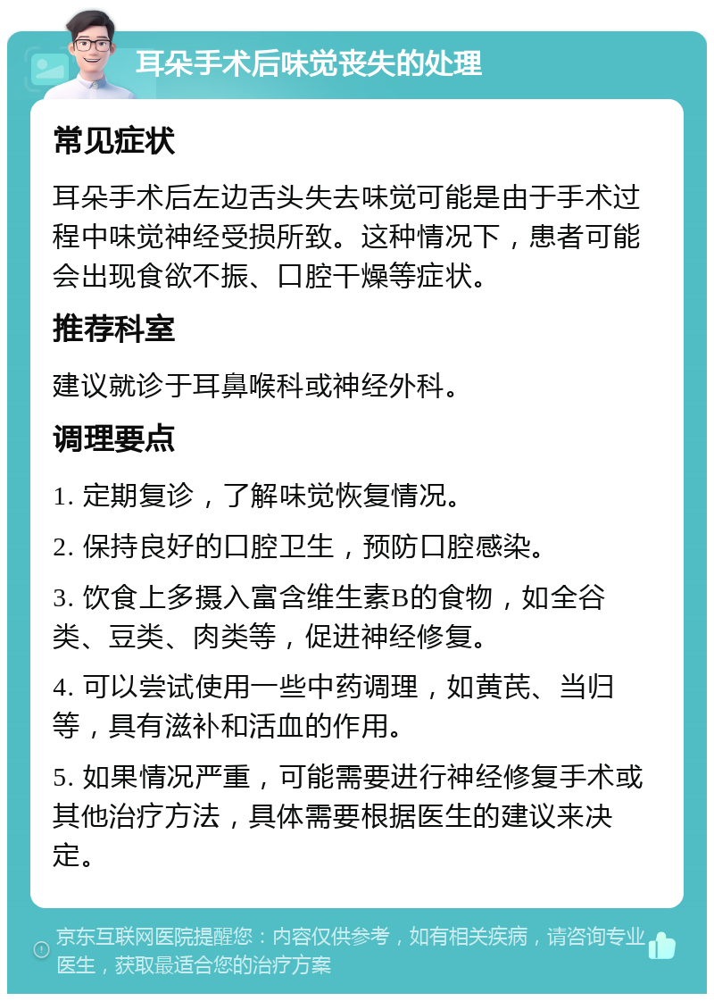 耳朵手术后味觉丧失的处理 常见症状 耳朵手术后左边舌头失去味觉可能是由于手术过程中味觉神经受损所致。这种情况下，患者可能会出现食欲不振、口腔干燥等症状。 推荐科室 建议就诊于耳鼻喉科或神经外科。 调理要点 1. 定期复诊，了解味觉恢复情况。 2. 保持良好的口腔卫生，预防口腔感染。 3. 饮食上多摄入富含维生素B的食物，如全谷类、豆类、肉类等，促进神经修复。 4. 可以尝试使用一些中药调理，如黄芪、当归等，具有滋补和活血的作用。 5. 如果情况严重，可能需要进行神经修复手术或其他治疗方法，具体需要根据医生的建议来决定。