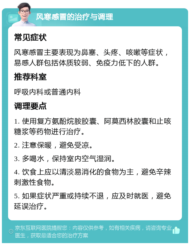 风寒感冒的治疗与调理 常见症状 风寒感冒主要表现为鼻塞、头疼、咳嗽等症状，易感人群包括体质较弱、免疫力低下的人群。 推荐科室 呼吸内科或普通内科 调理要点 1. 使用复方氨酚烷胺胶囊、阿莫西林胶囊和止咳糖浆等药物进行治疗。 2. 注意保暖，避免受凉。 3. 多喝水，保持室内空气湿润。 4. 饮食上应以清淡易消化的食物为主，避免辛辣刺激性食物。 5. 如果症状严重或持续不退，应及时就医，避免延误治疗。