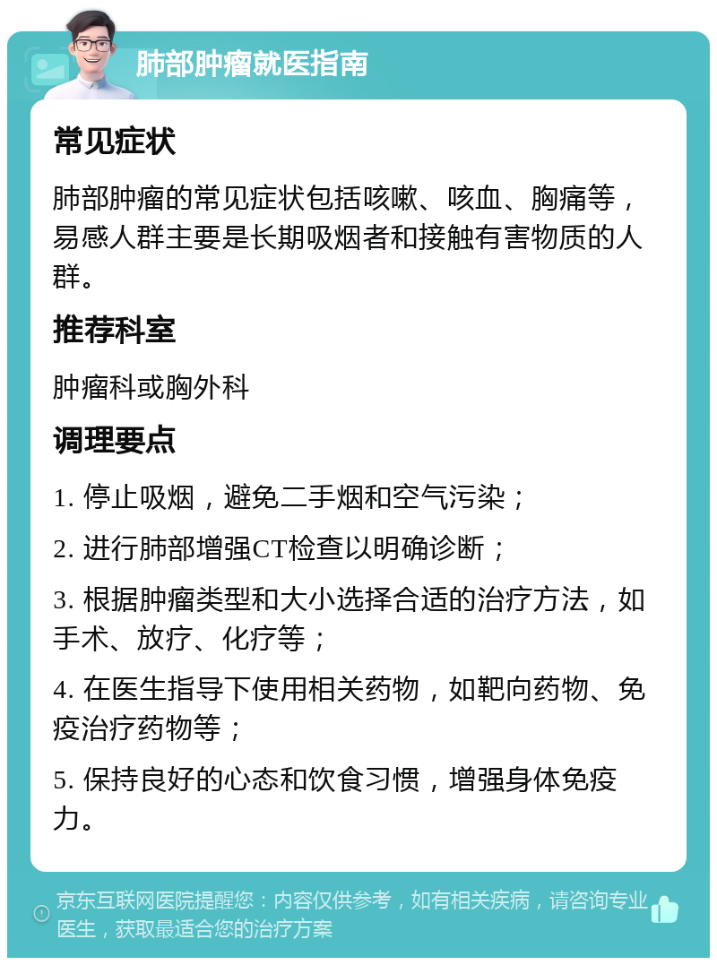 肺部肿瘤就医指南 常见症状 肺部肿瘤的常见症状包括咳嗽、咳血、胸痛等，易感人群主要是长期吸烟者和接触有害物质的人群。 推荐科室 肿瘤科或胸外科 调理要点 1. 停止吸烟，避免二手烟和空气污染； 2. 进行肺部增强CT检查以明确诊断； 3. 根据肿瘤类型和大小选择合适的治疗方法，如手术、放疗、化疗等； 4. 在医生指导下使用相关药物，如靶向药物、免疫治疗药物等； 5. 保持良好的心态和饮食习惯，增强身体免疫力。