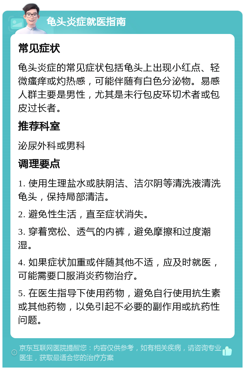 龟头炎症就医指南 常见症状 龟头炎症的常见症状包括龟头上出现小红点、轻微瘙痒或灼热感，可能伴随有白色分泌物。易感人群主要是男性，尤其是未行包皮环切术者或包皮过长者。 推荐科室 泌尿外科或男科 调理要点 1. 使用生理盐水或肤阴洁、洁尔阴等清洗液清洗龟头，保持局部清洁。 2. 避免性生活，直至症状消失。 3. 穿着宽松、透气的内裤，避免摩擦和过度潮湿。 4. 如果症状加重或伴随其他不适，应及时就医，可能需要口服消炎药物治疗。 5. 在医生指导下使用药物，避免自行使用抗生素或其他药物，以免引起不必要的副作用或抗药性问题。