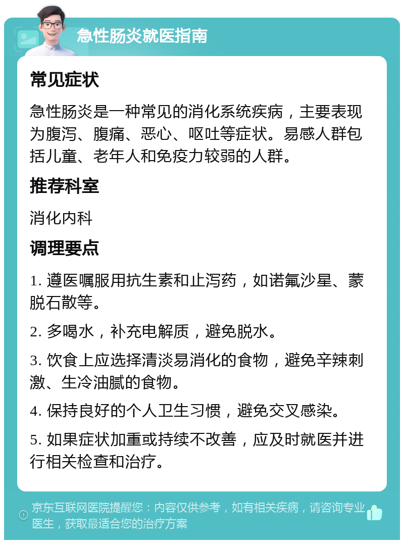 急性肠炎就医指南 常见症状 急性肠炎是一种常见的消化系统疾病，主要表现为腹泻、腹痛、恶心、呕吐等症状。易感人群包括儿童、老年人和免疫力较弱的人群。 推荐科室 消化内科 调理要点 1. 遵医嘱服用抗生素和止泻药，如诺氟沙星、蒙脱石散等。 2. 多喝水，补充电解质，避免脱水。 3. 饮食上应选择清淡易消化的食物，避免辛辣刺激、生冷油腻的食物。 4. 保持良好的个人卫生习惯，避免交叉感染。 5. 如果症状加重或持续不改善，应及时就医并进行相关检查和治疗。