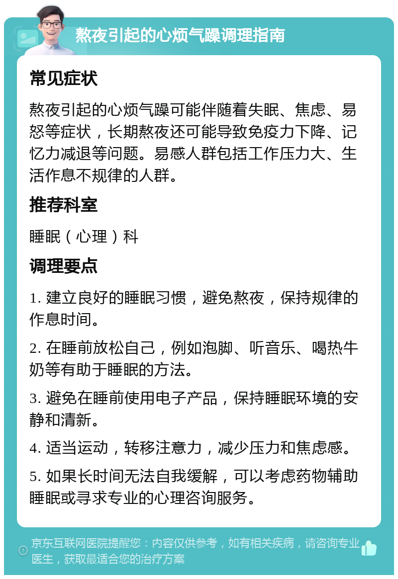 熬夜引起的心烦气躁调理指南 常见症状 熬夜引起的心烦气躁可能伴随着失眠、焦虑、易怒等症状，长期熬夜还可能导致免疫力下降、记忆力减退等问题。易感人群包括工作压力大、生活作息不规律的人群。 推荐科室 睡眠（心理）科 调理要点 1. 建立良好的睡眠习惯，避免熬夜，保持规律的作息时间。 2. 在睡前放松自己，例如泡脚、听音乐、喝热牛奶等有助于睡眠的方法。 3. 避免在睡前使用电子产品，保持睡眠环境的安静和清新。 4. 适当运动，转移注意力，减少压力和焦虑感。 5. 如果长时间无法自我缓解，可以考虑药物辅助睡眠或寻求专业的心理咨询服务。