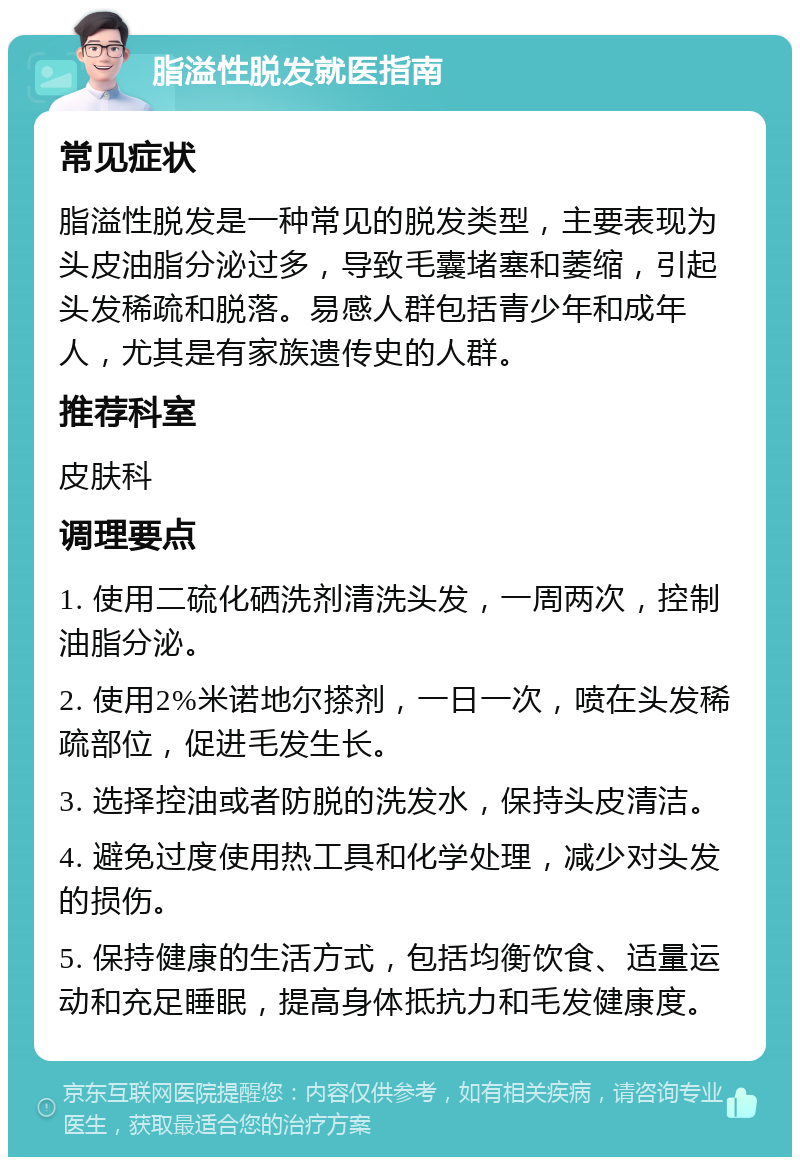 脂溢性脱发就医指南 常见症状 脂溢性脱发是一种常见的脱发类型，主要表现为头皮油脂分泌过多，导致毛囊堵塞和萎缩，引起头发稀疏和脱落。易感人群包括青少年和成年人，尤其是有家族遗传史的人群。 推荐科室 皮肤科 调理要点 1. 使用二硫化硒洗剂清洗头发，一周两次，控制油脂分泌。 2. 使用2%米诺地尔搽剂，一日一次，喷在头发稀疏部位，促进毛发生长。 3. 选择控油或者防脱的洗发水，保持头皮清洁。 4. 避免过度使用热工具和化学处理，减少对头发的损伤。 5. 保持健康的生活方式，包括均衡饮食、适量运动和充足睡眠，提高身体抵抗力和毛发健康度。