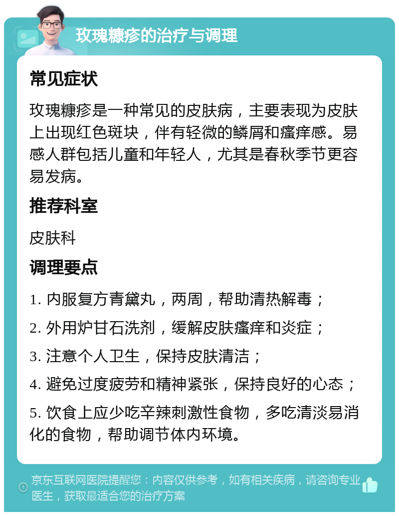 玫瑰糠疹的治疗与调理 常见症状 玫瑰糠疹是一种常见的皮肤病，主要表现为皮肤上出现红色斑块，伴有轻微的鳞屑和瘙痒感。易感人群包括儿童和年轻人，尤其是春秋季节更容易发病。 推荐科室 皮肤科 调理要点 1. 内服复方青黛丸，两周，帮助清热解毒； 2. 外用炉甘石洗剂，缓解皮肤瘙痒和炎症； 3. 注意个人卫生，保持皮肤清洁； 4. 避免过度疲劳和精神紧张，保持良好的心态； 5. 饮食上应少吃辛辣刺激性食物，多吃清淡易消化的食物，帮助调节体内环境。