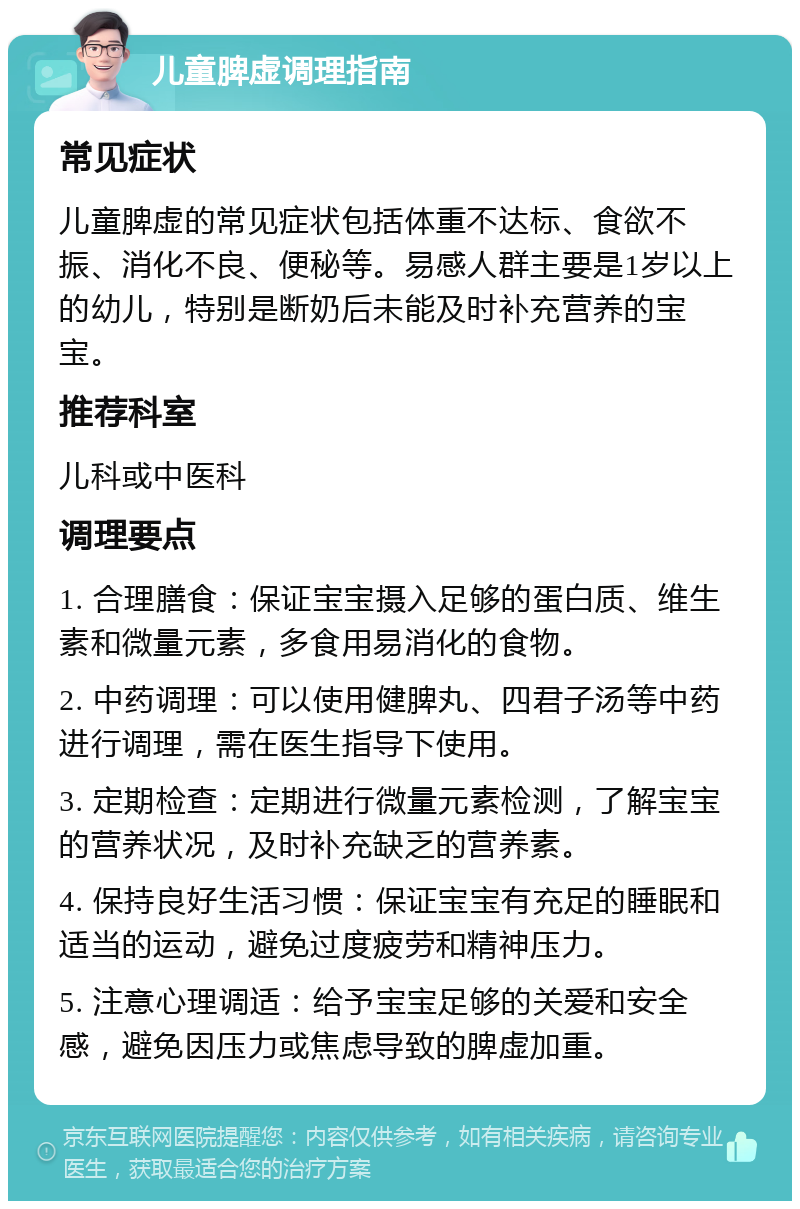 儿童脾虚调理指南 常见症状 儿童脾虚的常见症状包括体重不达标、食欲不振、消化不良、便秘等。易感人群主要是1岁以上的幼儿，特别是断奶后未能及时补充营养的宝宝。 推荐科室 儿科或中医科 调理要点 1. 合理膳食：保证宝宝摄入足够的蛋白质、维生素和微量元素，多食用易消化的食物。 2. 中药调理：可以使用健脾丸、四君子汤等中药进行调理，需在医生指导下使用。 3. 定期检查：定期进行微量元素检测，了解宝宝的营养状况，及时补充缺乏的营养素。 4. 保持良好生活习惯：保证宝宝有充足的睡眠和适当的运动，避免过度疲劳和精神压力。 5. 注意心理调适：给予宝宝足够的关爱和安全感，避免因压力或焦虑导致的脾虚加重。