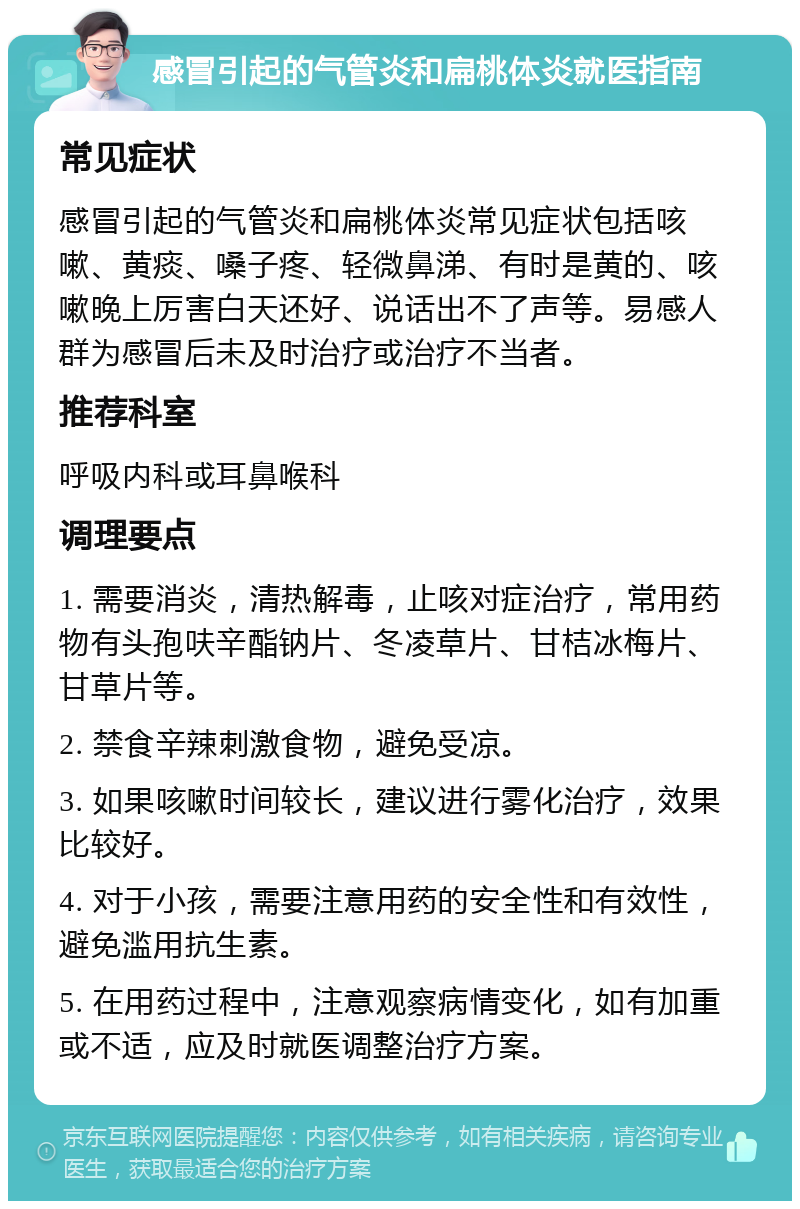 感冒引起的气管炎和扁桃体炎就医指南 常见症状 感冒引起的气管炎和扁桃体炎常见症状包括咳嗽、黄痰、嗓子疼、轻微鼻涕、有时是黄的、咳嗽晚上厉害白天还好、说话出不了声等。易感人群为感冒后未及时治疗或治疗不当者。 推荐科室 呼吸内科或耳鼻喉科 调理要点 1. 需要消炎，清热解毒，止咳对症治疗，常用药物有头孢呋辛酯钠片、冬凌草片、甘桔冰梅片、甘草片等。 2. 禁食辛辣刺激食物，避免受凉。 3. 如果咳嗽时间较长，建议进行雾化治疗，效果比较好。 4. 对于小孩，需要注意用药的安全性和有效性，避免滥用抗生素。 5. 在用药过程中，注意观察病情变化，如有加重或不适，应及时就医调整治疗方案。