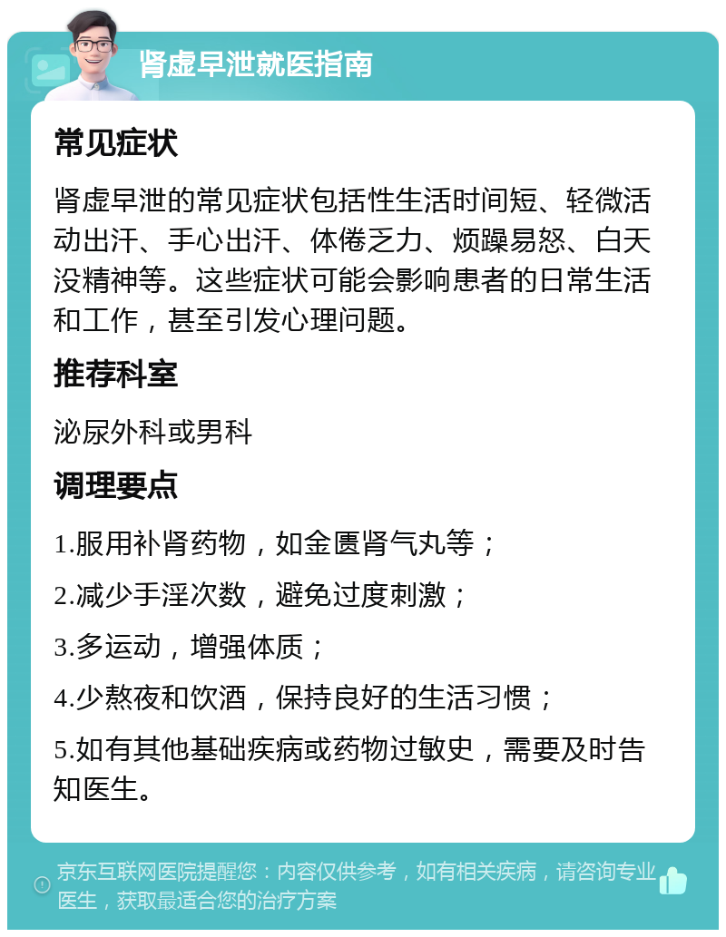 肾虚早泄就医指南 常见症状 肾虚早泄的常见症状包括性生活时间短、轻微活动出汗、手心出汗、体倦乏力、烦躁易怒、白天没精神等。这些症状可能会影响患者的日常生活和工作，甚至引发心理问题。 推荐科室 泌尿外科或男科 调理要点 1.服用补肾药物，如金匮肾气丸等； 2.减少手淫次数，避免过度刺激； 3.多运动，增强体质； 4.少熬夜和饮酒，保持良好的生活习惯； 5.如有其他基础疾病或药物过敏史，需要及时告知医生。