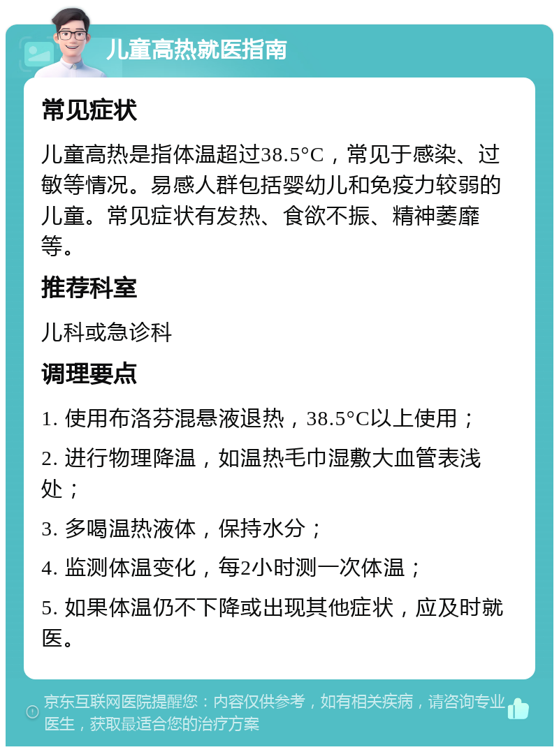 儿童高热就医指南 常见症状 儿童高热是指体温超过38.5°C，常见于感染、过敏等情况。易感人群包括婴幼儿和免疫力较弱的儿童。常见症状有发热、食欲不振、精神萎靡等。 推荐科室 儿科或急诊科 调理要点 1. 使用布洛芬混悬液退热，38.5°C以上使用； 2. 进行物理降温，如温热毛巾湿敷大血管表浅处； 3. 多喝温热液体，保持水分； 4. 监测体温变化，每2小时测一次体温； 5. 如果体温仍不下降或出现其他症状，应及时就医。