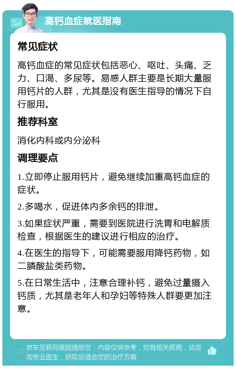 高钙血症就医指南 常见症状 高钙血症的常见症状包括恶心、呕吐、头痛、乏力、口渴、多尿等。易感人群主要是长期大量服用钙片的人群，尤其是没有医生指导的情况下自行服用。 推荐科室 消化内科或内分泌科 调理要点 1.立即停止服用钙片，避免继续加重高钙血症的症状。 2.多喝水，促进体内多余钙的排泄。 3.如果症状严重，需要到医院进行洗胃和电解质检查，根据医生的建议进行相应的治疗。 4.在医生的指导下，可能需要服用降钙药物，如二膦酸盐类药物。 5.在日常生活中，注意合理补钙，避免过量摄入钙质，尤其是老年人和孕妇等特殊人群要更加注意。