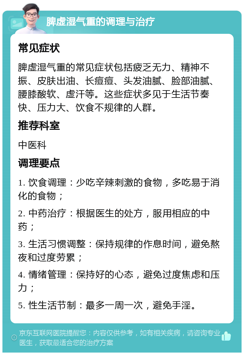 脾虚湿气重的调理与治疗 常见症状 脾虚湿气重的常见症状包括疲乏无力、精神不振、皮肤出油、长痘痘、头发油腻、脸部油腻、腰膝酸软、虚汗等。这些症状多见于生活节奏快、压力大、饮食不规律的人群。 推荐科室 中医科 调理要点 1. 饮食调理：少吃辛辣刺激的食物，多吃易于消化的食物； 2. 中药治疗：根据医生的处方，服用相应的中药； 3. 生活习惯调整：保持规律的作息时间，避免熬夜和过度劳累； 4. 情绪管理：保持好的心态，避免过度焦虑和压力； 5. 性生活节制：最多一周一次，避免手淫。