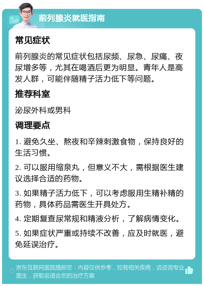 前列腺炎就医指南 常见症状 前列腺炎的常见症状包括尿频、尿急、尿痛、夜尿增多等，尤其在喝酒后更为明显。青年人是高发人群，可能伴随精子活力低下等问题。 推荐科室 泌尿外科或男科 调理要点 1. 避免久坐、熬夜和辛辣刺激食物，保持良好的生活习惯。 2. 可以服用缩泉丸，但意义不大，需根据医生建议选择合适的药物。 3. 如果精子活力低下，可以考虑服用生精补精的药物，具体药品需医生开具处方。 4. 定期复查尿常规和精液分析，了解病情变化。 5. 如果症状严重或持续不改善，应及时就医，避免延误治疗。