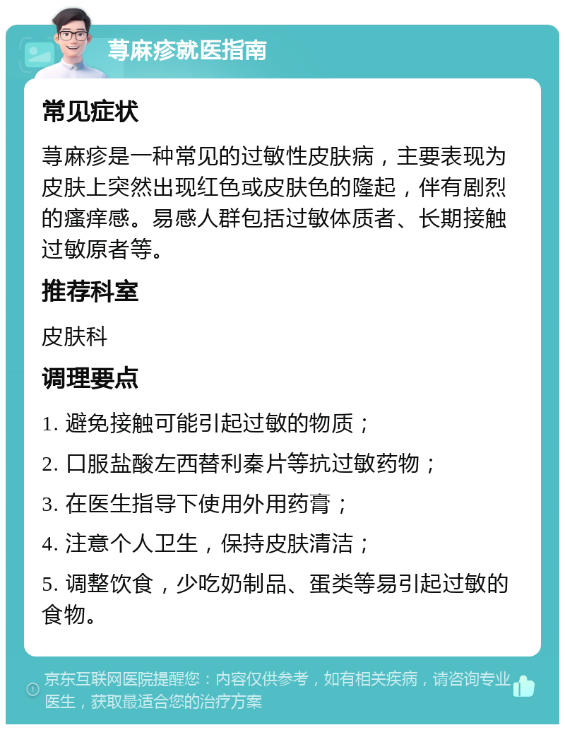 荨麻疹就医指南 常见症状 荨麻疹是一种常见的过敏性皮肤病，主要表现为皮肤上突然出现红色或皮肤色的隆起，伴有剧烈的瘙痒感。易感人群包括过敏体质者、长期接触过敏原者等。 推荐科室 皮肤科 调理要点 1. 避免接触可能引起过敏的物质； 2. 口服盐酸左西替利秦片等抗过敏药物； 3. 在医生指导下使用外用药膏； 4. 注意个人卫生，保持皮肤清洁； 5. 调整饮食，少吃奶制品、蛋类等易引起过敏的食物。