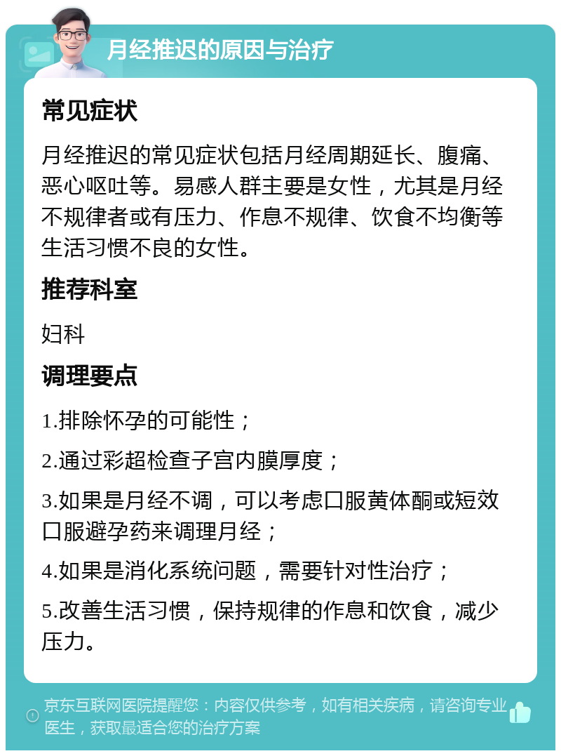 月经推迟的原因与治疗 常见症状 月经推迟的常见症状包括月经周期延长、腹痛、恶心呕吐等。易感人群主要是女性，尤其是月经不规律者或有压力、作息不规律、饮食不均衡等生活习惯不良的女性。 推荐科室 妇科 调理要点 1.排除怀孕的可能性； 2.通过彩超检查子宫内膜厚度； 3.如果是月经不调，可以考虑口服黄体酮或短效口服避孕药来调理月经； 4.如果是消化系统问题，需要针对性治疗； 5.改善生活习惯，保持规律的作息和饮食，减少压力。