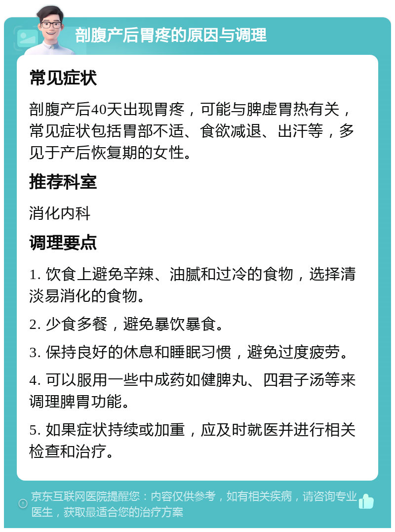 剖腹产后胃疼的原因与调理 常见症状 剖腹产后40天出现胃疼，可能与脾虚胃热有关，常见症状包括胃部不适、食欲减退、出汗等，多见于产后恢复期的女性。 推荐科室 消化内科 调理要点 1. 饮食上避免辛辣、油腻和过冷的食物，选择清淡易消化的食物。 2. 少食多餐，避免暴饮暴食。 3. 保持良好的休息和睡眠习惯，避免过度疲劳。 4. 可以服用一些中成药如健脾丸、四君子汤等来调理脾胃功能。 5. 如果症状持续或加重，应及时就医并进行相关检查和治疗。