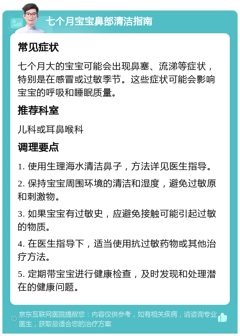 七个月宝宝鼻部清洁指南 常见症状 七个月大的宝宝可能会出现鼻塞、流涕等症状，特别是在感冒或过敏季节。这些症状可能会影响宝宝的呼吸和睡眠质量。 推荐科室 儿科或耳鼻喉科 调理要点 1. 使用生理海水清洁鼻子，方法详见医生指导。 2. 保持宝宝周围环境的清洁和湿度，避免过敏原和刺激物。 3. 如果宝宝有过敏史，应避免接触可能引起过敏的物质。 4. 在医生指导下，适当使用抗过敏药物或其他治疗方法。 5. 定期带宝宝进行健康检查，及时发现和处理潜在的健康问题。