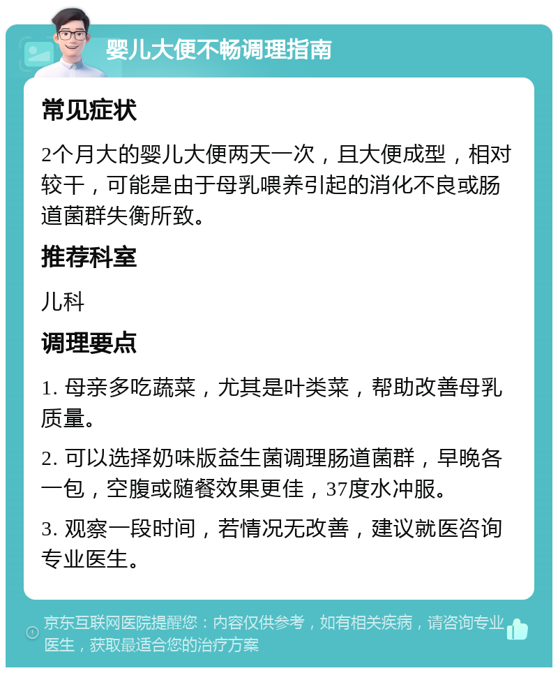 婴儿大便不畅调理指南 常见症状 2个月大的婴儿大便两天一次，且大便成型，相对较干，可能是由于母乳喂养引起的消化不良或肠道菌群失衡所致。 推荐科室 儿科 调理要点 1. 母亲多吃蔬菜，尤其是叶类菜，帮助改善母乳质量。 2. 可以选择奶味版益生菌调理肠道菌群，早晚各一包，空腹或随餐效果更佳，37度水冲服。 3. 观察一段时间，若情况无改善，建议就医咨询专业医生。