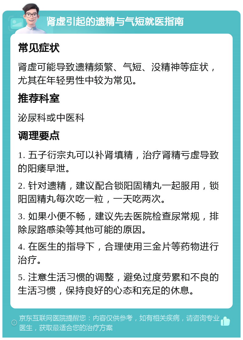 肾虚引起的遗精与气短就医指南 常见症状 肾虚可能导致遗精频繁、气短、没精神等症状，尤其在年轻男性中较为常见。 推荐科室 泌尿科或中医科 调理要点 1. 五子衍宗丸可以补肾填精，治疗肾精亏虚导致的阳痿早泄。 2. 针对遗精，建议配合锁阳固精丸一起服用，锁阳固精丸每次吃一粒，一天吃两次。 3. 如果小便不畅，建议先去医院检查尿常规，排除尿路感染等其他可能的原因。 4. 在医生的指导下，合理使用三金片等药物进行治疗。 5. 注意生活习惯的调整，避免过度劳累和不良的生活习惯，保持良好的心态和充足的休息。