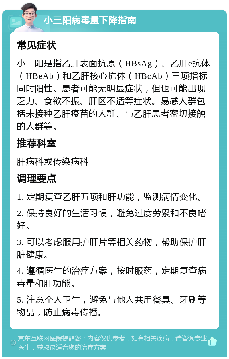 小三阳病毒量下降指南 常见症状 小三阳是指乙肝表面抗原（HBsAg）、乙肝e抗体（HBeAb）和乙肝核心抗体（HBcAb）三项指标同时阳性。患者可能无明显症状，但也可能出现乏力、食欲不振、肝区不适等症状。易感人群包括未接种乙肝疫苗的人群、与乙肝患者密切接触的人群等。 推荐科室 肝病科或传染病科 调理要点 1. 定期复查乙肝五项和肝功能，监测病情变化。 2. 保持良好的生活习惯，避免过度劳累和不良嗜好。 3. 可以考虑服用护肝片等相关药物，帮助保护肝脏健康。 4. 遵循医生的治疗方案，按时服药，定期复查病毒量和肝功能。 5. 注意个人卫生，避免与他人共用餐具、牙刷等物品，防止病毒传播。