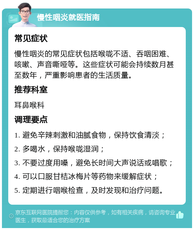 慢性咽炎就医指南 常见症状 慢性咽炎的常见症状包括喉咙不适、吞咽困难、咳嗽、声音嘶哑等。这些症状可能会持续数月甚至数年，严重影响患者的生活质量。 推荐科室 耳鼻喉科 调理要点 1. 避免辛辣刺激和油腻食物，保持饮食清淡； 2. 多喝水，保持喉咙湿润； 3. 不要过度用嗓，避免长时间大声说话或唱歌； 4. 可以口服甘桔冰梅片等药物来缓解症状； 5. 定期进行咽喉检查，及时发现和治疗问题。