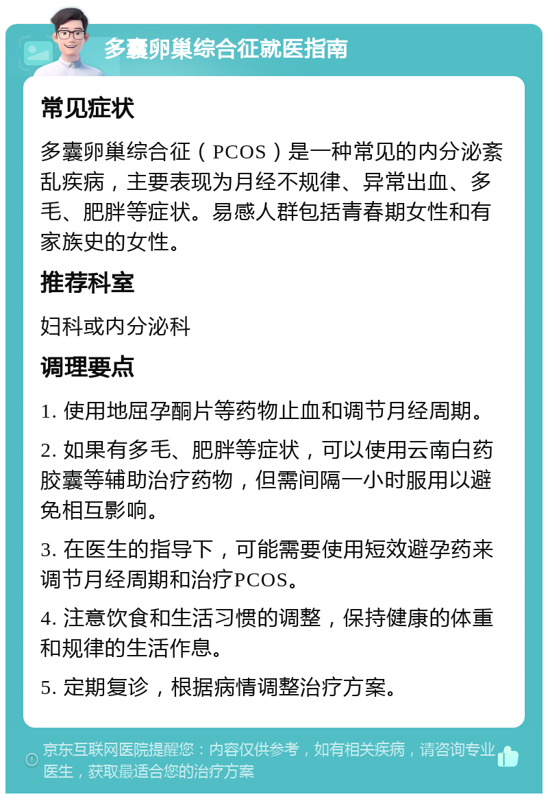 多囊卵巢综合征就医指南 常见症状 多囊卵巢综合征（PCOS）是一种常见的内分泌紊乱疾病，主要表现为月经不规律、异常出血、多毛、肥胖等症状。易感人群包括青春期女性和有家族史的女性。 推荐科室 妇科或内分泌科 调理要点 1. 使用地屈孕酮片等药物止血和调节月经周期。 2. 如果有多毛、肥胖等症状，可以使用云南白药胶囊等辅助治疗药物，但需间隔一小时服用以避免相互影响。 3. 在医生的指导下，可能需要使用短效避孕药来调节月经周期和治疗PCOS。 4. 注意饮食和生活习惯的调整，保持健康的体重和规律的生活作息。 5. 定期复诊，根据病情调整治疗方案。