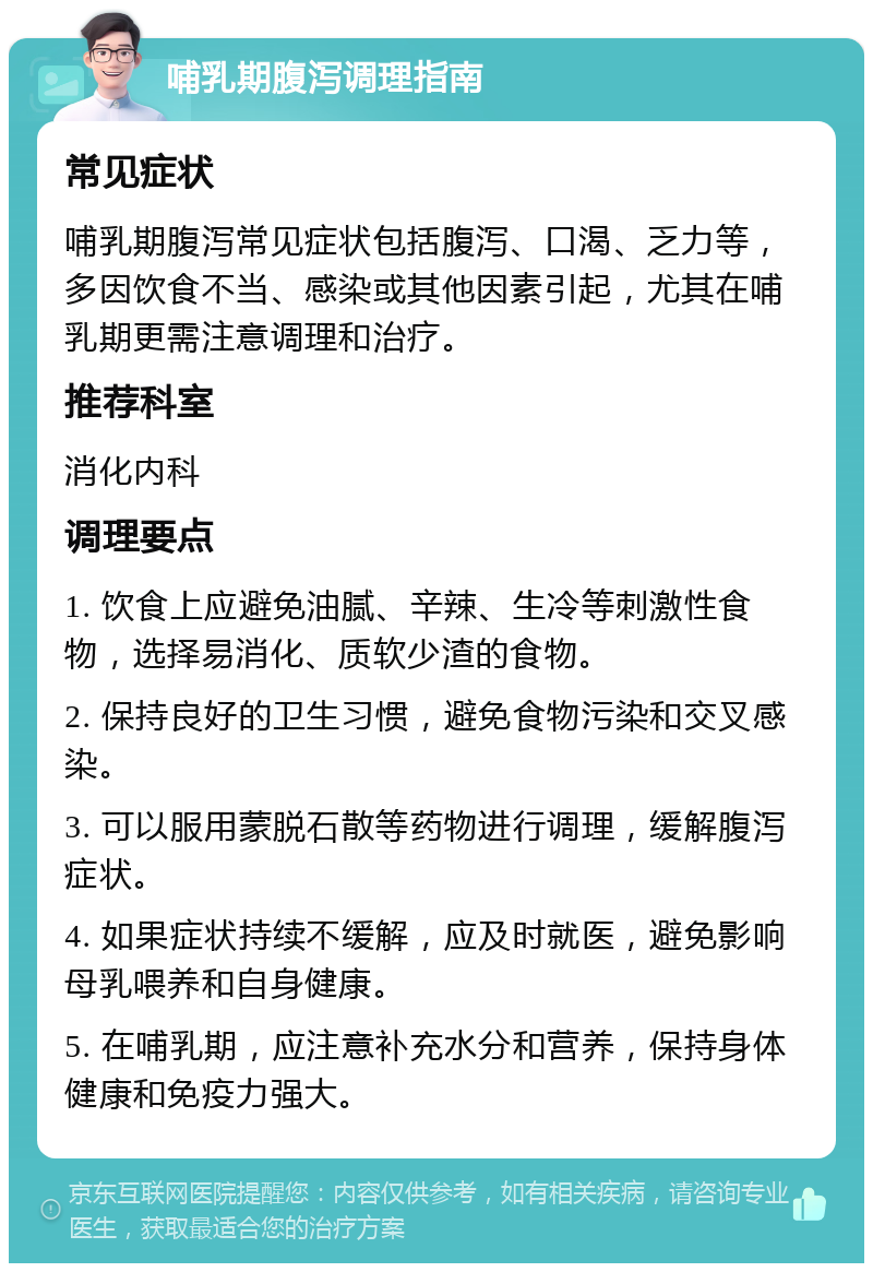 哺乳期腹泻调理指南 常见症状 哺乳期腹泻常见症状包括腹泻、口渴、乏力等，多因饮食不当、感染或其他因素引起，尤其在哺乳期更需注意调理和治疗。 推荐科室 消化内科 调理要点 1. 饮食上应避免油腻、辛辣、生冷等刺激性食物，选择易消化、质软少渣的食物。 2. 保持良好的卫生习惯，避免食物污染和交叉感染。 3. 可以服用蒙脱石散等药物进行调理，缓解腹泻症状。 4. 如果症状持续不缓解，应及时就医，避免影响母乳喂养和自身健康。 5. 在哺乳期，应注意补充水分和营养，保持身体健康和免疫力强大。