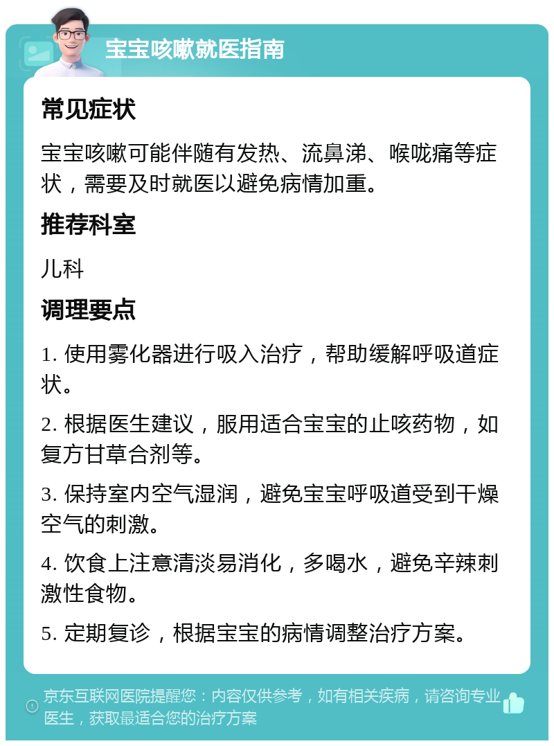 宝宝咳嗽就医指南 常见症状 宝宝咳嗽可能伴随有发热、流鼻涕、喉咙痛等症状，需要及时就医以避免病情加重。 推荐科室 儿科 调理要点 1. 使用雾化器进行吸入治疗，帮助缓解呼吸道症状。 2. 根据医生建议，服用适合宝宝的止咳药物，如复方甘草合剂等。 3. 保持室内空气湿润，避免宝宝呼吸道受到干燥空气的刺激。 4. 饮食上注意清淡易消化，多喝水，避免辛辣刺激性食物。 5. 定期复诊，根据宝宝的病情调整治疗方案。