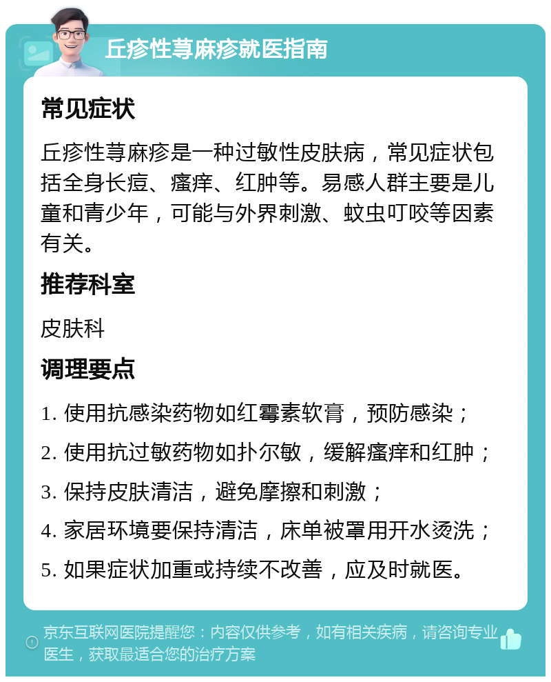 丘疹性荨麻疹就医指南 常见症状 丘疹性荨麻疹是一种过敏性皮肤病，常见症状包括全身长痘、瘙痒、红肿等。易感人群主要是儿童和青少年，可能与外界刺激、蚊虫叮咬等因素有关。 推荐科室 皮肤科 调理要点 1. 使用抗感染药物如红霉素软膏，预防感染； 2. 使用抗过敏药物如扑尔敏，缓解瘙痒和红肿； 3. 保持皮肤清洁，避免摩擦和刺激； 4. 家居环境要保持清洁，床单被罩用开水烫洗； 5. 如果症状加重或持续不改善，应及时就医。