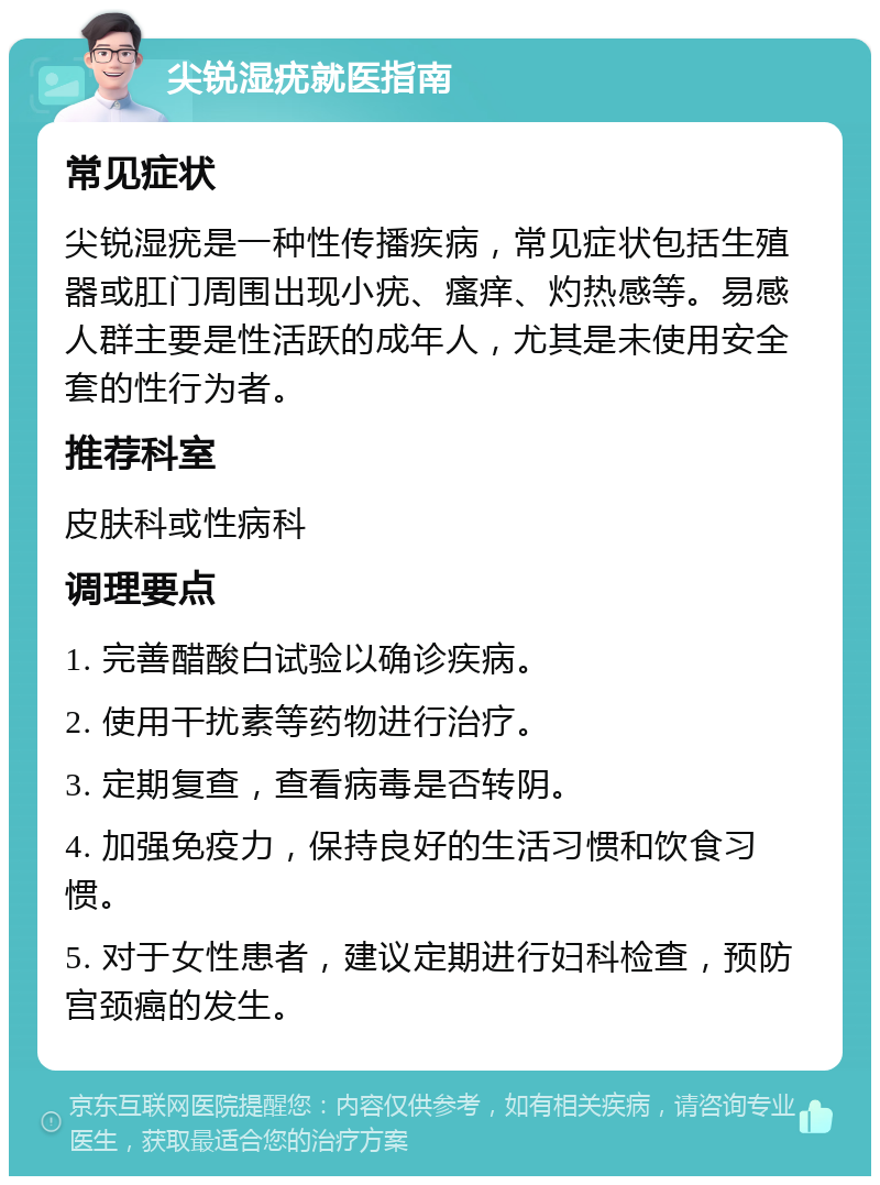 尖锐湿疣就医指南 常见症状 尖锐湿疣是一种性传播疾病，常见症状包括生殖器或肛门周围出现小疣、瘙痒、灼热感等。易感人群主要是性活跃的成年人，尤其是未使用安全套的性行为者。 推荐科室 皮肤科或性病科 调理要点 1. 完善醋酸白试验以确诊疾病。 2. 使用干扰素等药物进行治疗。 3. 定期复查，查看病毒是否转阴。 4. 加强免疫力，保持良好的生活习惯和饮食习惯。 5. 对于女性患者，建议定期进行妇科检查，预防宫颈癌的发生。