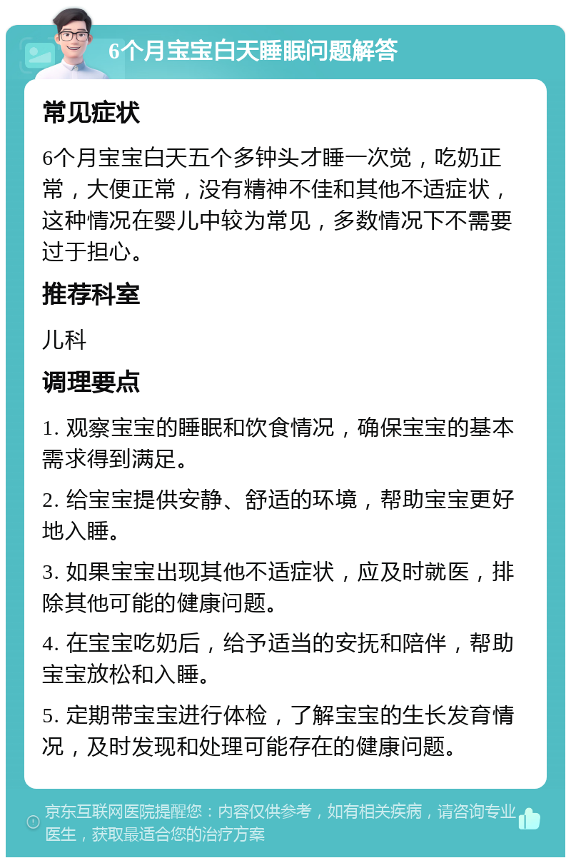 6个月宝宝白天睡眠问题解答 常见症状 6个月宝宝白天五个多钟头才睡一次觉，吃奶正常，大便正常，没有精神不佳和其他不适症状，这种情况在婴儿中较为常见，多数情况下不需要过于担心。 推荐科室 儿科 调理要点 1. 观察宝宝的睡眠和饮食情况，确保宝宝的基本需求得到满足。 2. 给宝宝提供安静、舒适的环境，帮助宝宝更好地入睡。 3. 如果宝宝出现其他不适症状，应及时就医，排除其他可能的健康问题。 4. 在宝宝吃奶后，给予适当的安抚和陪伴，帮助宝宝放松和入睡。 5. 定期带宝宝进行体检，了解宝宝的生长发育情况，及时发现和处理可能存在的健康问题。