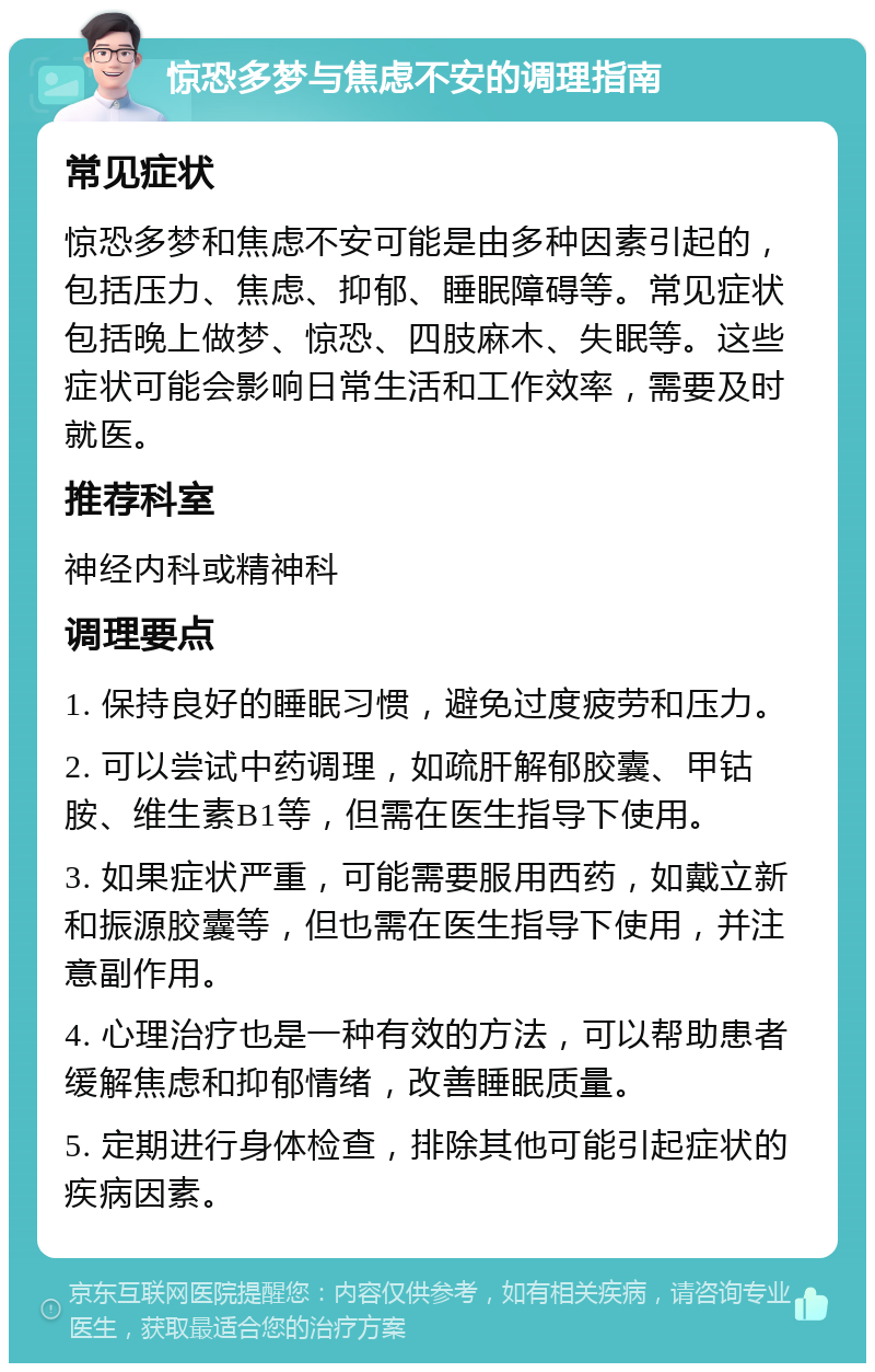 惊恐多梦与焦虑不安的调理指南 常见症状 惊恐多梦和焦虑不安可能是由多种因素引起的，包括压力、焦虑、抑郁、睡眠障碍等。常见症状包括晚上做梦、惊恐、四肢麻木、失眠等。这些症状可能会影响日常生活和工作效率，需要及时就医。 推荐科室 神经内科或精神科 调理要点 1. 保持良好的睡眠习惯，避免过度疲劳和压力。 2. 可以尝试中药调理，如疏肝解郁胶囊、甲钴胺、维生素B1等，但需在医生指导下使用。 3. 如果症状严重，可能需要服用西药，如戴立新和振源胶囊等，但也需在医生指导下使用，并注意副作用。 4. 心理治疗也是一种有效的方法，可以帮助患者缓解焦虑和抑郁情绪，改善睡眠质量。 5. 定期进行身体检查，排除其他可能引起症状的疾病因素。