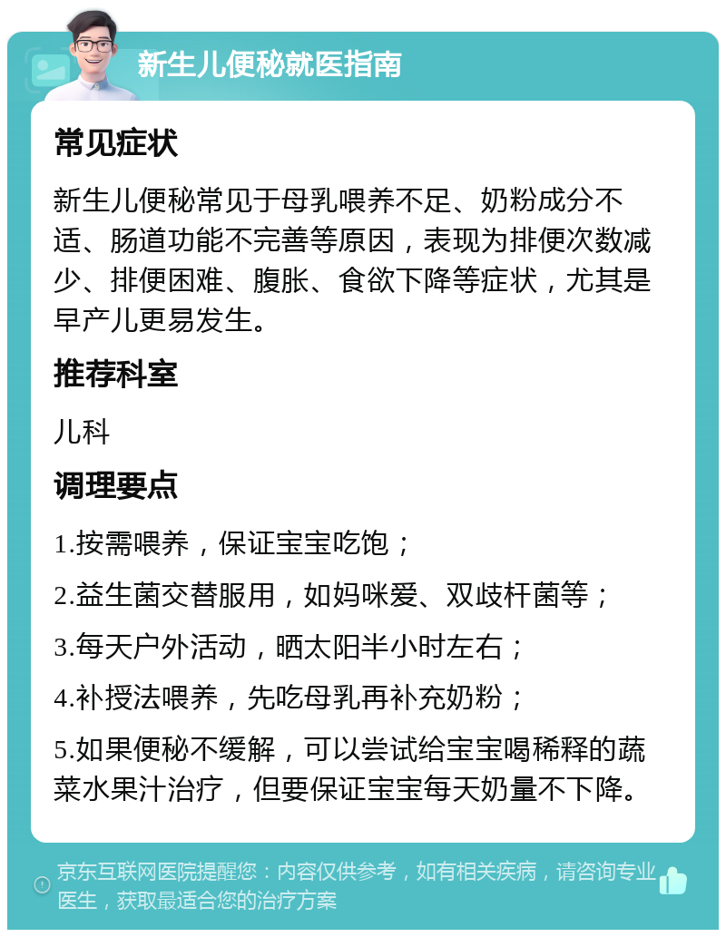 新生儿便秘就医指南 常见症状 新生儿便秘常见于母乳喂养不足、奶粉成分不适、肠道功能不完善等原因，表现为排便次数减少、排便困难、腹胀、食欲下降等症状，尤其是早产儿更易发生。 推荐科室 儿科 调理要点 1.按需喂养，保证宝宝吃饱； 2.益生菌交替服用，如妈咪爱、双歧杆菌等； 3.每天户外活动，晒太阳半小时左右； 4.补授法喂养，先吃母乳再补充奶粉； 5.如果便秘不缓解，可以尝试给宝宝喝稀释的蔬菜水果汁治疗，但要保证宝宝每天奶量不下降。