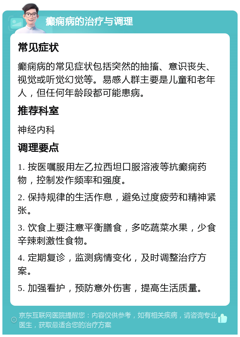 癫痫病的治疗与调理 常见症状 癫痫病的常见症状包括突然的抽搐、意识丧失、视觉或听觉幻觉等。易感人群主要是儿童和老年人，但任何年龄段都可能患病。 推荐科室 神经内科 调理要点 1. 按医嘱服用左乙拉西坦口服溶液等抗癫痫药物，控制发作频率和强度。 2. 保持规律的生活作息，避免过度疲劳和精神紧张。 3. 饮食上要注意平衡膳食，多吃蔬菜水果，少食辛辣刺激性食物。 4. 定期复诊，监测病情变化，及时调整治疗方案。 5. 加强看护，预防意外伤害，提高生活质量。