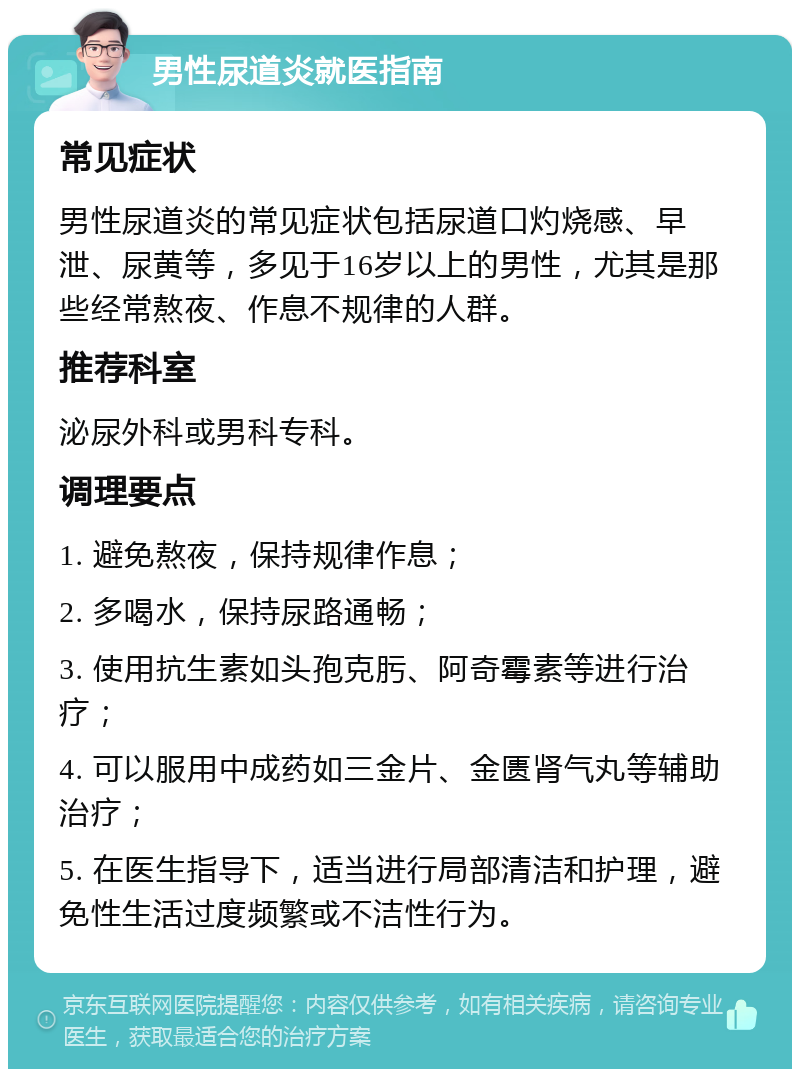 男性尿道炎就医指南 常见症状 男性尿道炎的常见症状包括尿道口灼烧感、早泄、尿黄等，多见于16岁以上的男性，尤其是那些经常熬夜、作息不规律的人群。 推荐科室 泌尿外科或男科专科。 调理要点 1. 避免熬夜，保持规律作息； 2. 多喝水，保持尿路通畅； 3. 使用抗生素如头孢克肟、阿奇霉素等进行治疗； 4. 可以服用中成药如三金片、金匮肾气丸等辅助治疗； 5. 在医生指导下，适当进行局部清洁和护理，避免性生活过度频繁或不洁性行为。